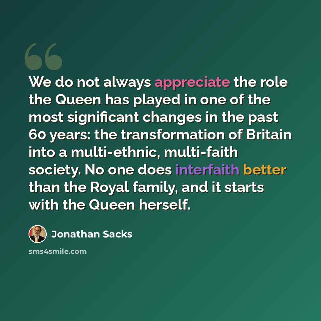 “We do not always appreciate the role the Queen has played in one of the most significant changes in the past 60 years: the transformation of Britain into a multi-ethnic, multi-faith society. No one does interfaith better than the Royal family, and it starts with the Queen herself.” quote by Jonathan Sacks