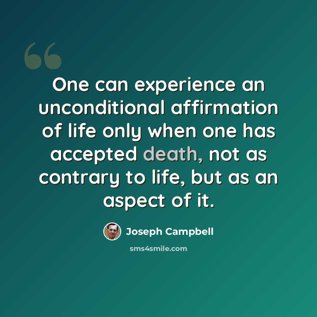 “One can experience an unconditional affirmation of life only when one has accepted death, not as contrary to life, but as an aspect of it.” quote by Joseph Campbell