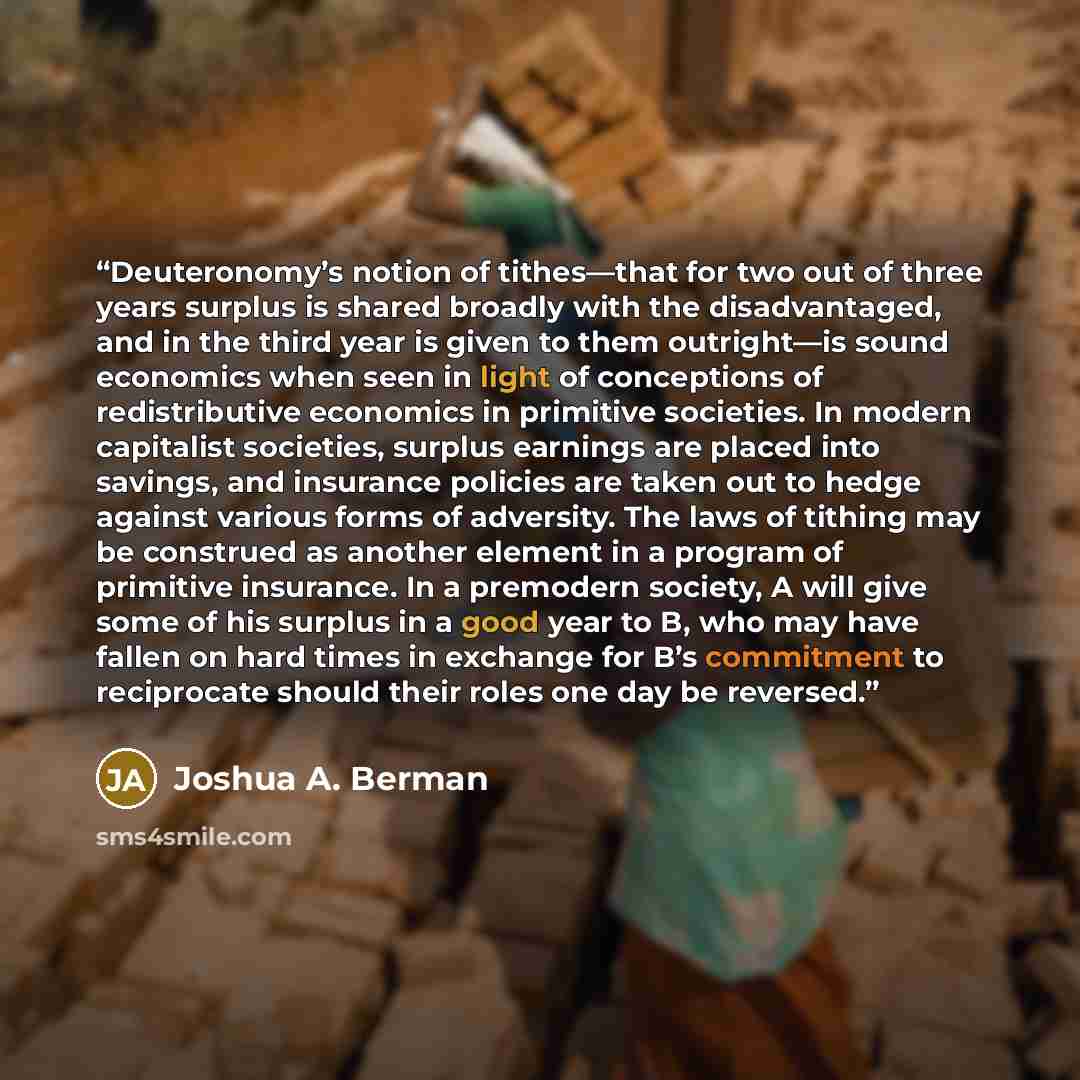 “Deuteronomy’s notion of tithes—that for two out of three years surplus is shared broadly with the disadvantaged, and in the third year is given to them outright—is sound economics when seen in light of conceptions of redistributive economics in primitive societies. In modern capitalist societies…” quote by Joshua A. Berman