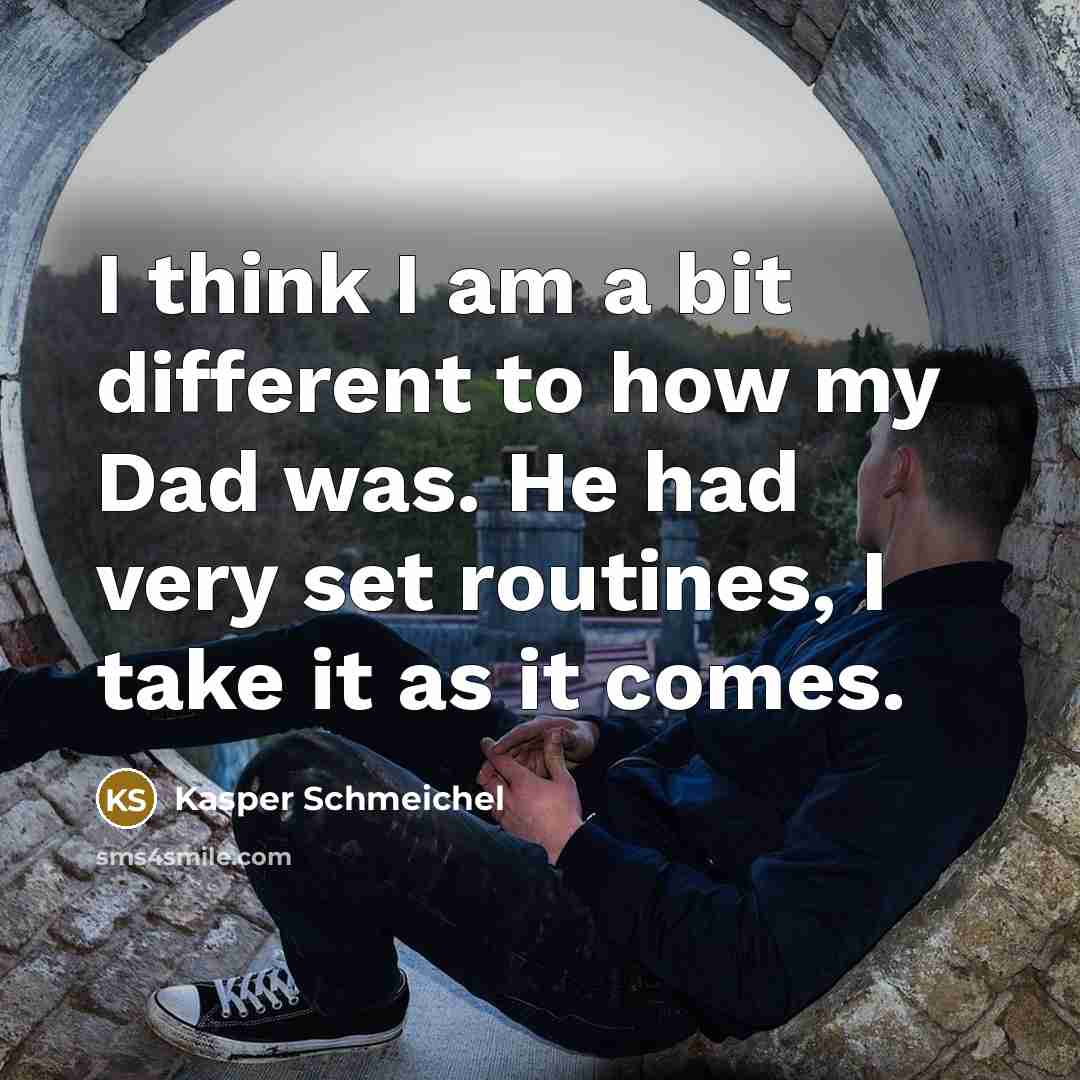 “I think I am a bit different to how my Dad was. He had very set routines, I take it as it comes.” quote by Kasper Schmeichel