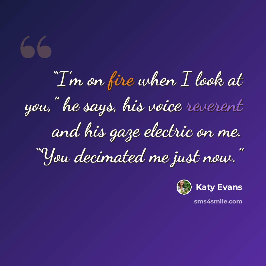 “I’m on fire when I look at you,” he says, his voice reverent and his gaze electric on me. “You decimated me just now.” quote by Katy Evans
