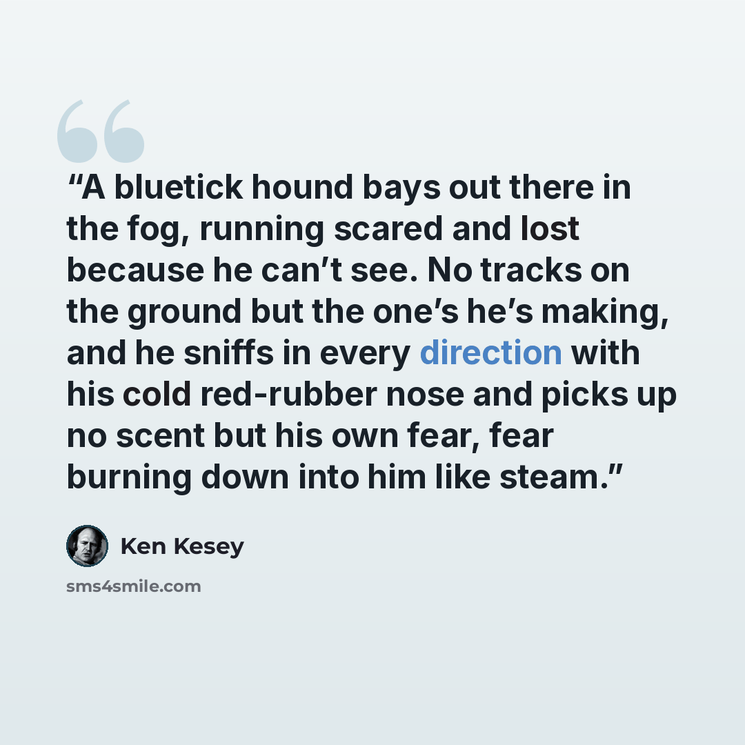 “A bluetick hound bays out there in the fog, running scared and lost because he can’t see. No tracks on the ground but the one’s he’s making, and he sniffs in every direction with his cold red-rubber nose and picks up no scent but his own fear, fear burning down into him like steam.” quote by Ken Kesey