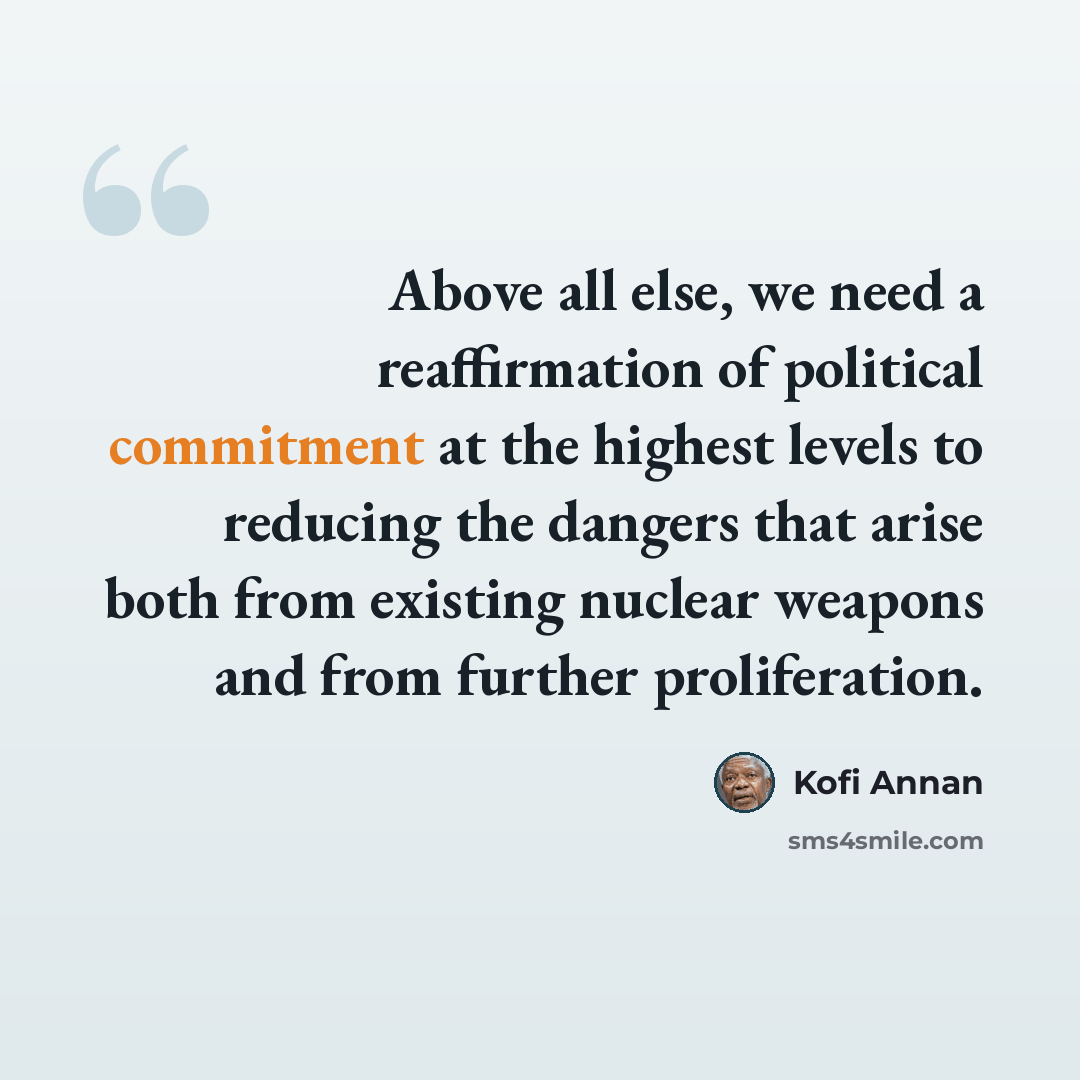 “Above all else, we need a reaffirmation of political commitment at the highest levels to reducing the dangers that arise both from existing nuclear weapons and from further proliferation.” quote by Kofi Annan