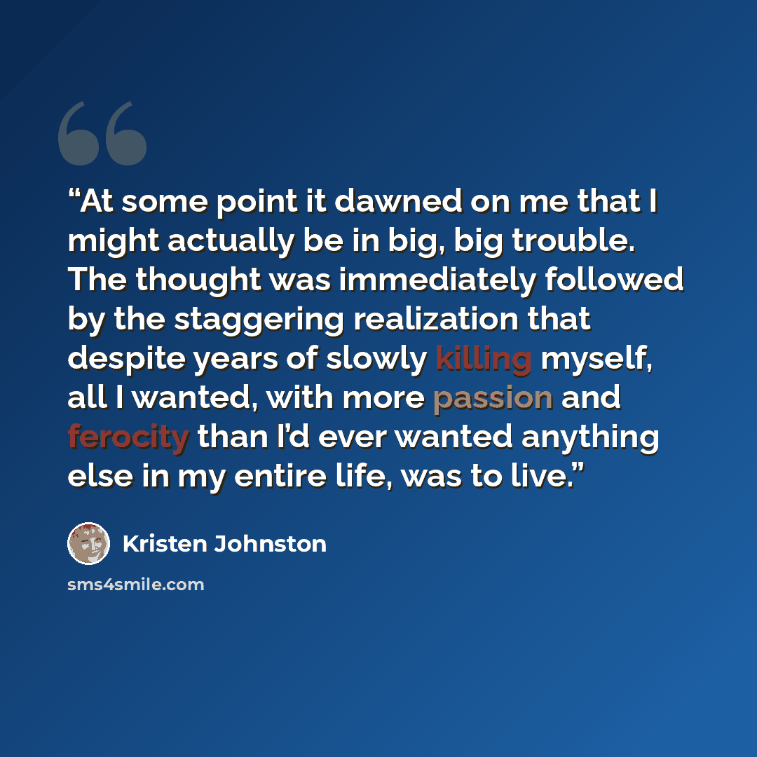 “At some point it dawned on me that I might actually be in big, big trouble. The thought was immediately followed by the staggering realization that despite years of slowly killing myself, all I wanted, with more passion and ferocity than I’d ever wanted anything else in my entire life, was to live.” quote by Kristen Johnston
