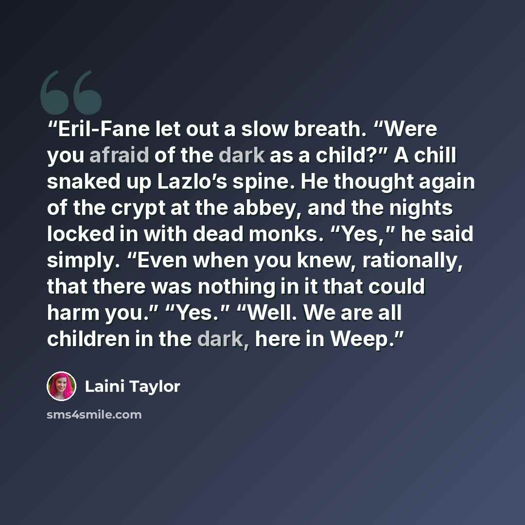 “Eril-Fane let out a slow breath. “Were you afraid of the dark as a child?” A chill snaked up Lazlo’s spine. He thought again of the crypt at the abbey, and the nights locked in with dead monks. “Yes,” he said simply. “Even when you knew, rationally, that there was nothing in it that could harm…” quote by Laini Taylor