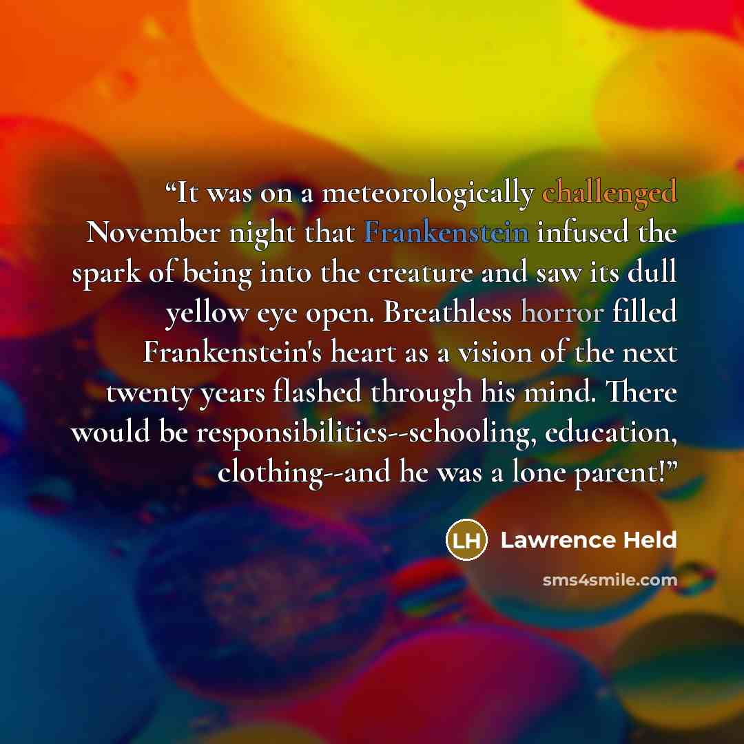 “It was on a meteorologically challenged November night that Frankenstein infused the spark of being into the creature and saw its dull yellow eye open. Breathless horror filled Frankenstein's heart as a vision of the next twenty years flashed through his mind. There would be…” quote by Lawrence Held