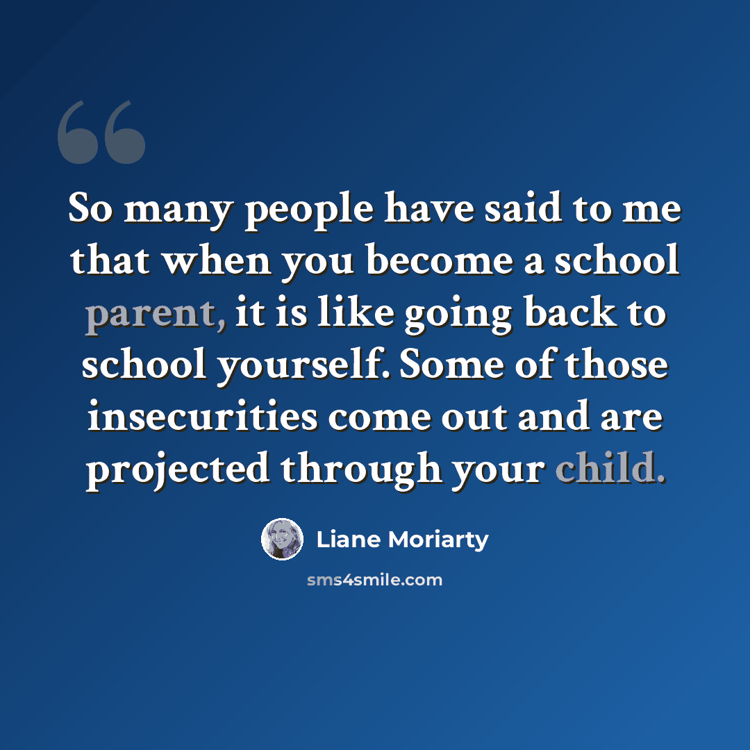 “So many people have said to me that when you become a school parent, it is like going back to school yourself. Some of those insecurities come out and are projected through your child.” quote by Liane Moriarty
