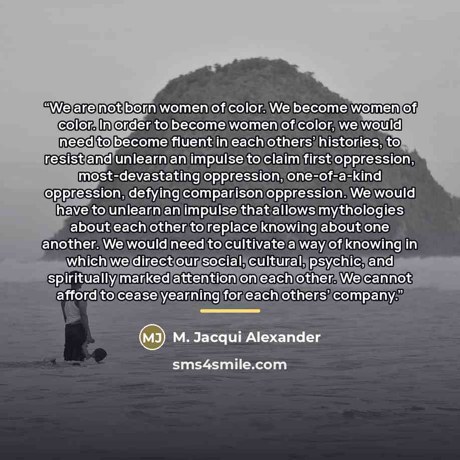 “We are not born women of color. We become women of color. In order to become women of color, we would need to become fluent in each others’ histories, to resist and unlearn an impulse to claim first oppression, most-devastating oppression, one-of-a-kind oppression, defying comparison oppression…” quote by M. Jacqui Alexander