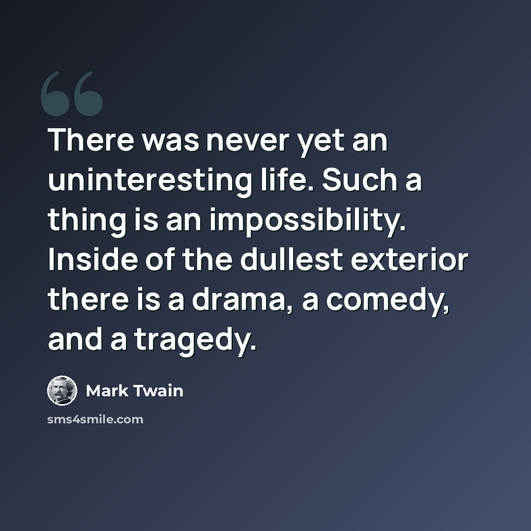 “There was never yet an uninteresting life. Such a thing is an impossibility. Inside of the dullest exterior there is a drama, a comedy, and a tragedy.” quote by Mark Twain