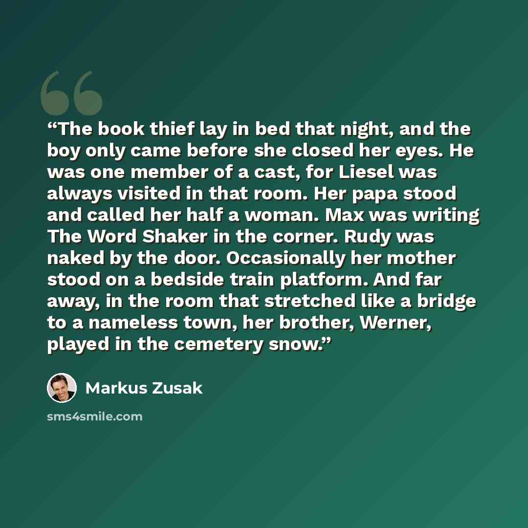 “The book thief lay in bed that night, and the boy only came before she closed her eyes. He was one member of a cast, for Liesel was always visited in that room. Her papa stood and called her half a woman. Max was writing The Word Shaker in the corner. Rudy was naked by the door. Occasionally her…” quote by Markus Zusak