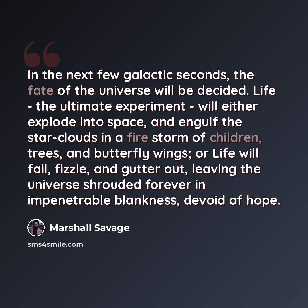 “In the next few galactic seconds, the fate of the universe will be decided. Life - the ultimate experiment - will either explode into space, and engulf the star-clouds in a fire storm of children, trees, and butterfly wings; or Life will fail, fizzle, and gutter out, leaving the universe shrouded…” quote by Marshall Savage