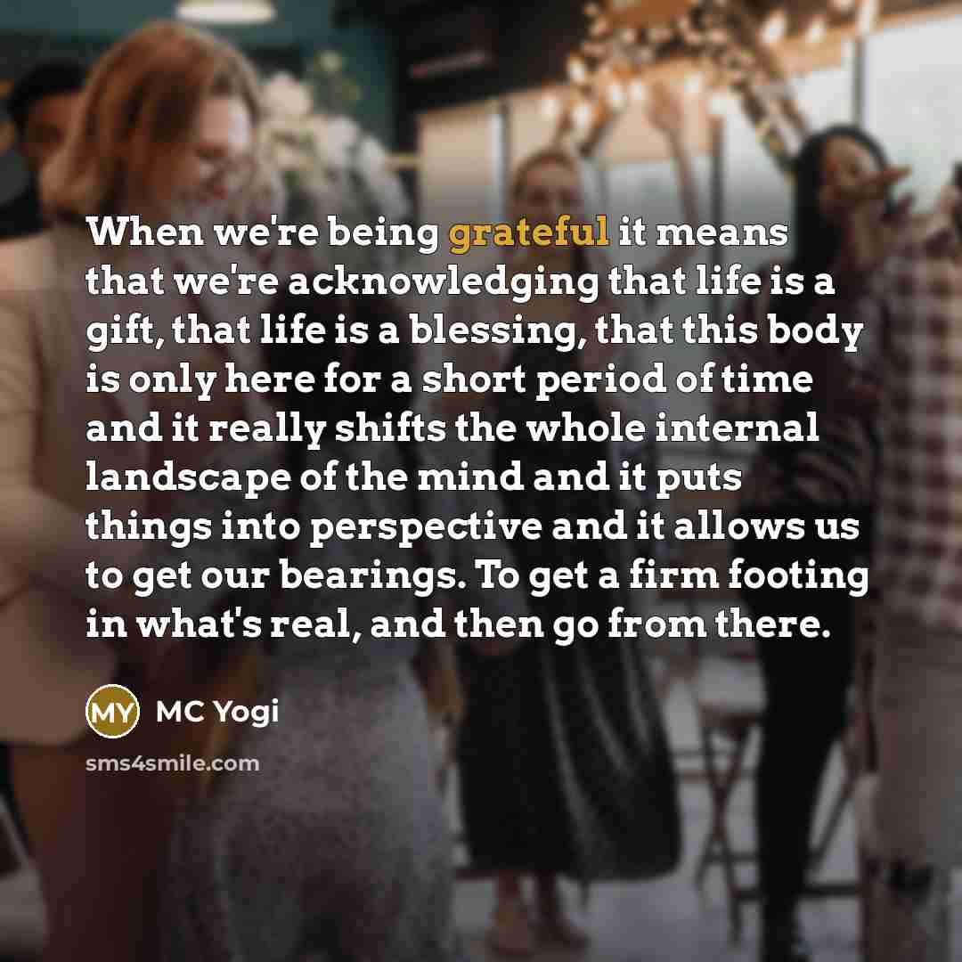 “When we're being grateful it means that we're acknowledging that life is a gift, that life is a blessing, that this body is only here for a short period of time and it really shifts the whole internal landscape of the mind and it puts things into perspective and it allows us to get our bearings…” quote by MC Yogi