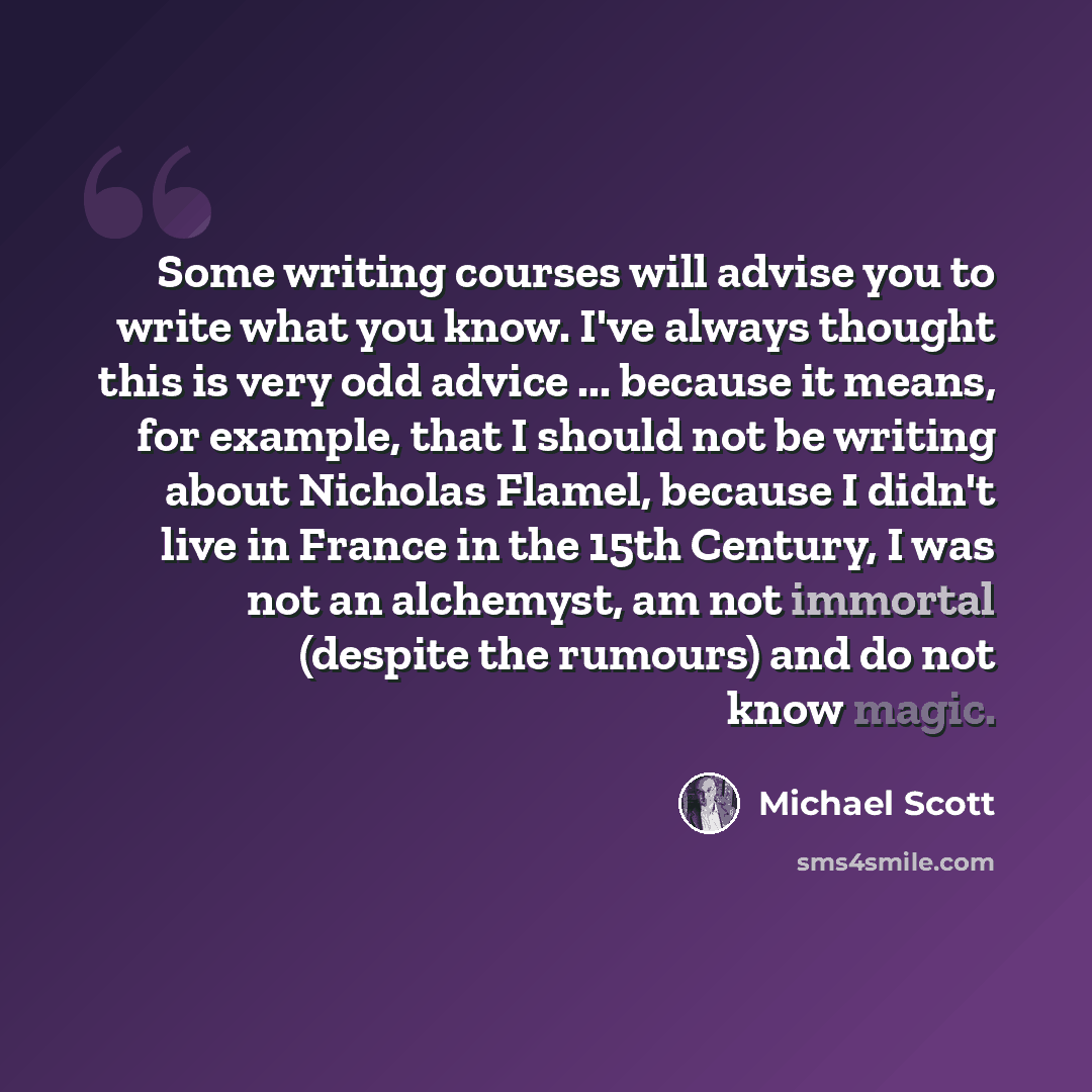 “Some writing courses will advise you to write what you know. I've always thought this is very odd advice ... because it means, for example, that I should not be writing about Nicholas Flamel, because I didn't live in France in the 15th Century, I was not an alchemyst, am not immortal (despite the…” quote by Michael Scott