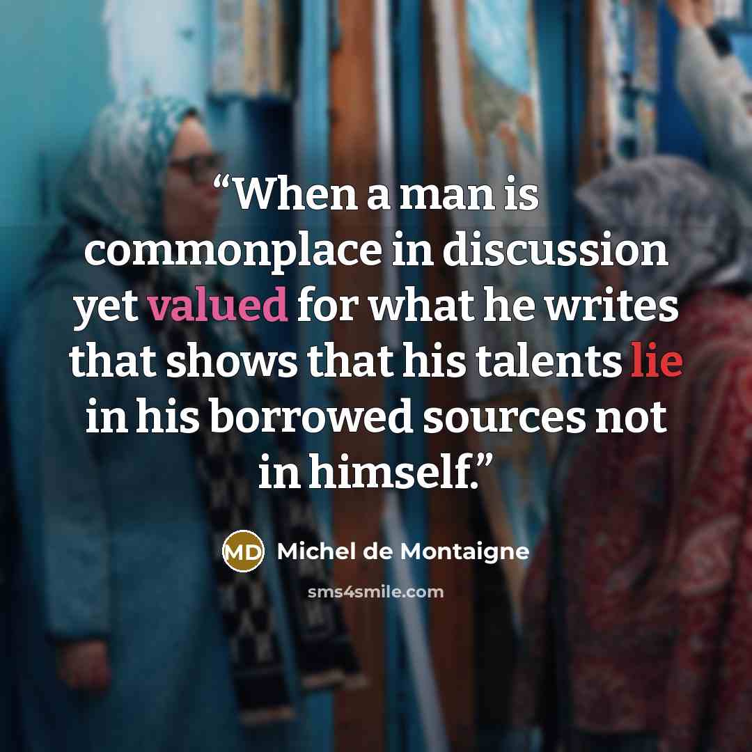 “When a man is commonplace in discussion yet valued for what he writes that shows that his talents lie in his borrowed sources not in himself.” quote by Michel de Montaigne