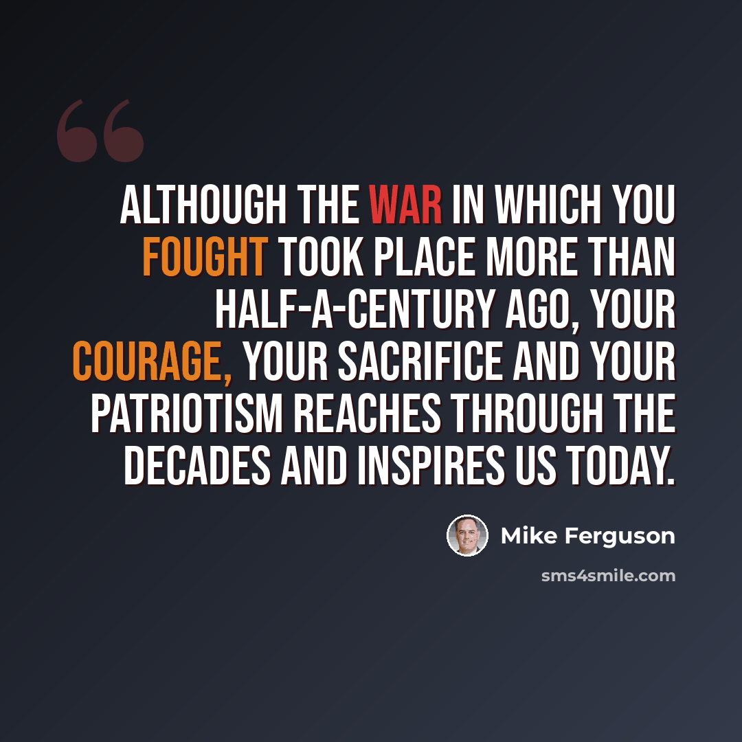 “Although the war in which you fought took place more than half-a-century ago, your courage, your sacrifice and your patriotism reaches through the decades and inspires us today.” quote by Mike Ferguson
