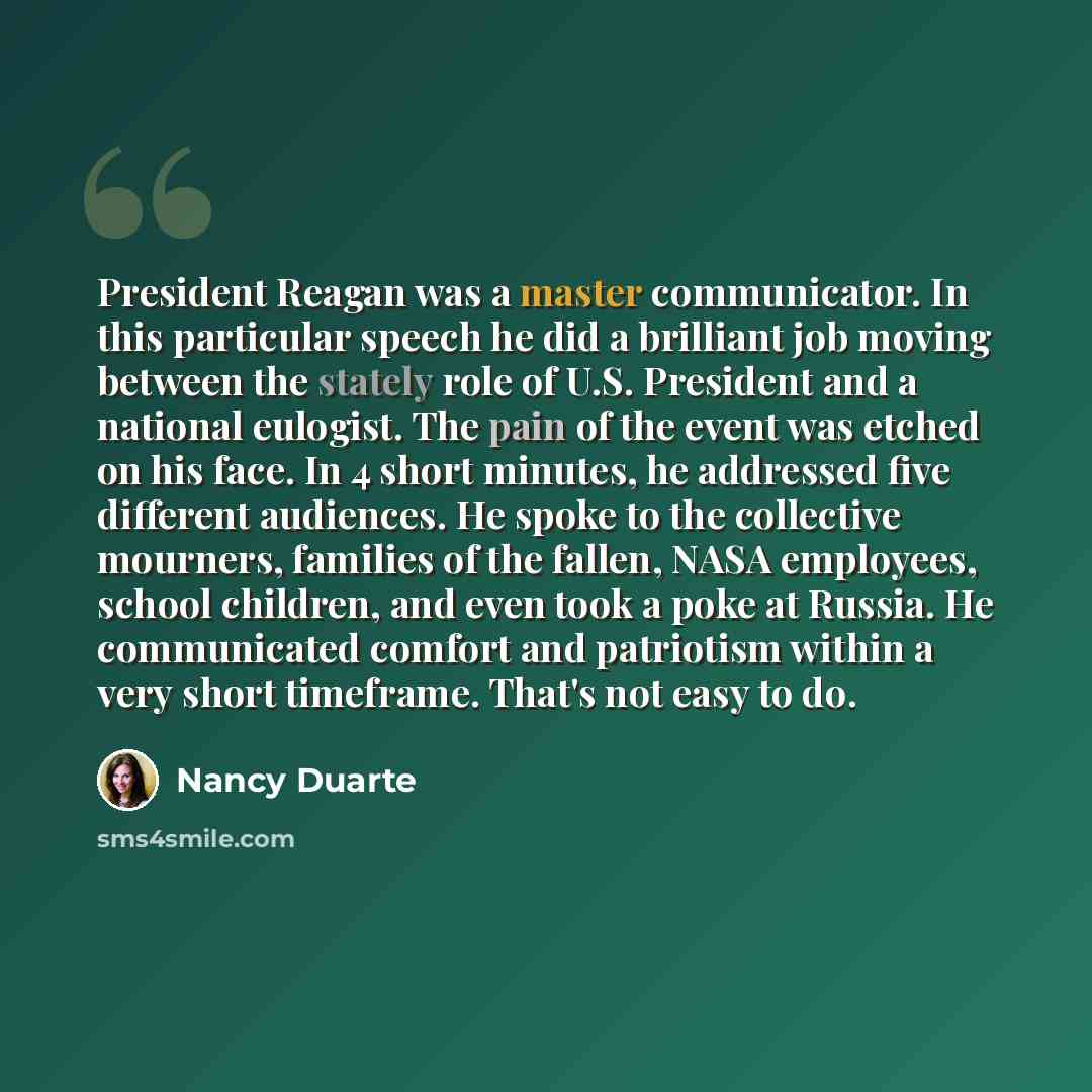 “President Reagan was a master communicator. In this particular speech he did a brilliant job moving between the stately role of U.S. President and a national eulogist. The pain of the event was etched on his face. In 4 short minutes, he addressed five different audiences. He spoke to the…” quote by Nancy Duarte