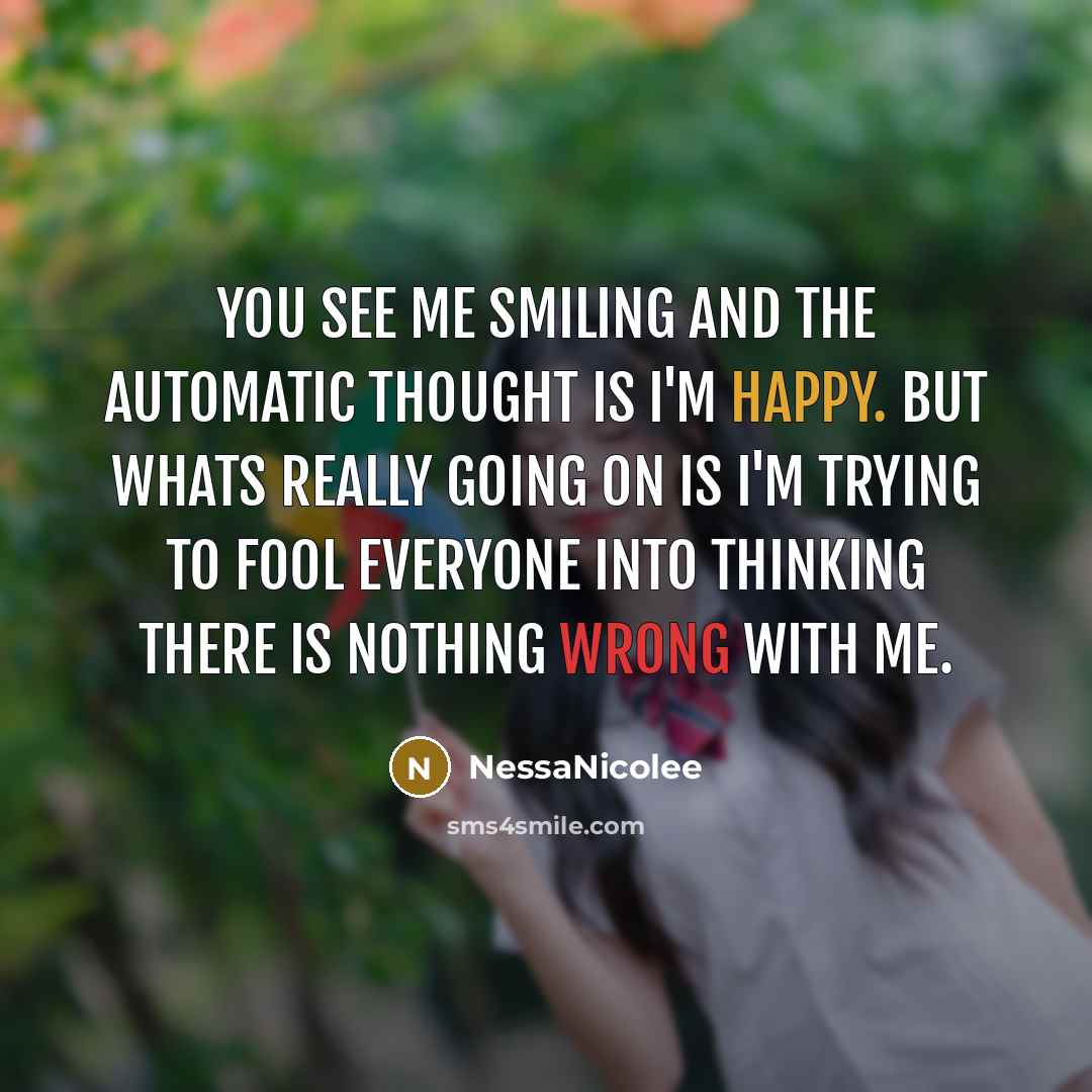 “You see me smiling and the automatic thought is I'm happy. But whats really going on is I'm trying to fool everyone into thinking there is nothing wrong with me.” quote by NessaNicolee