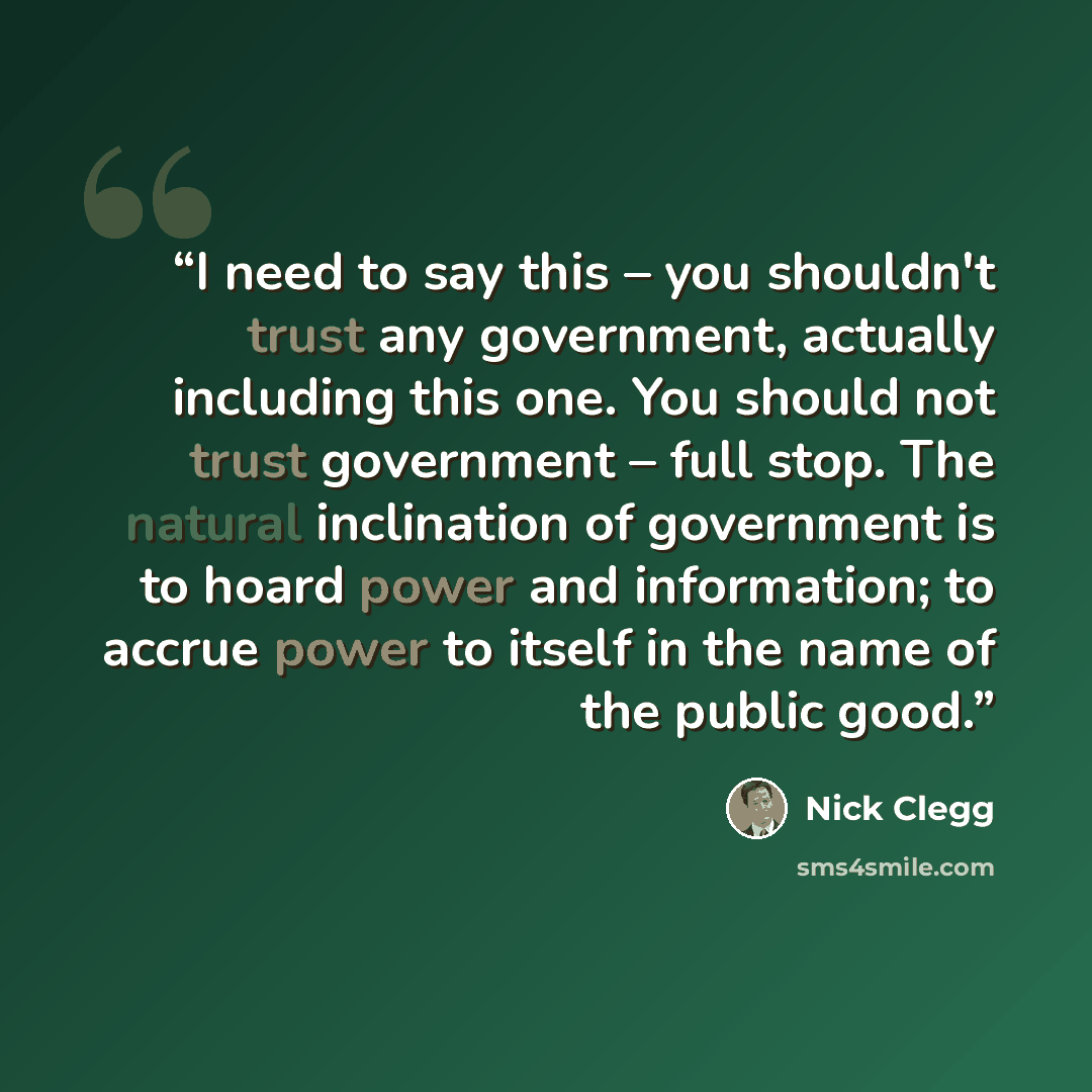 “I need to say this – you shouldn't trust any government, actually including this one. You should not trust government – full stop. The natural inclination of government is to hoard power and information; to accrue power to itself in the name of the public good.” quote by Nick Clegg