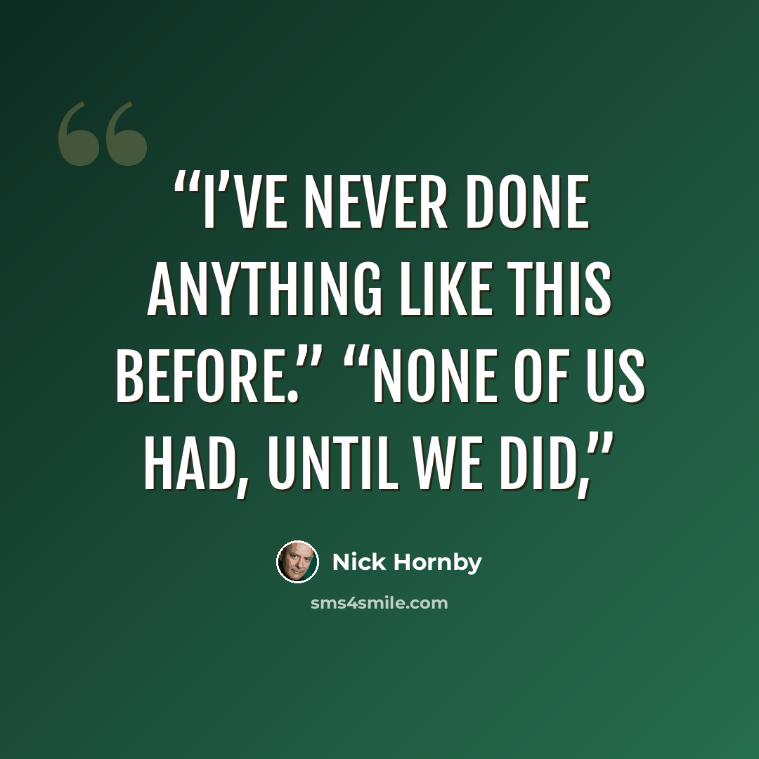“I’ve never done anything like this before.” “None of us had, until we did,” quote by Nick Hornby