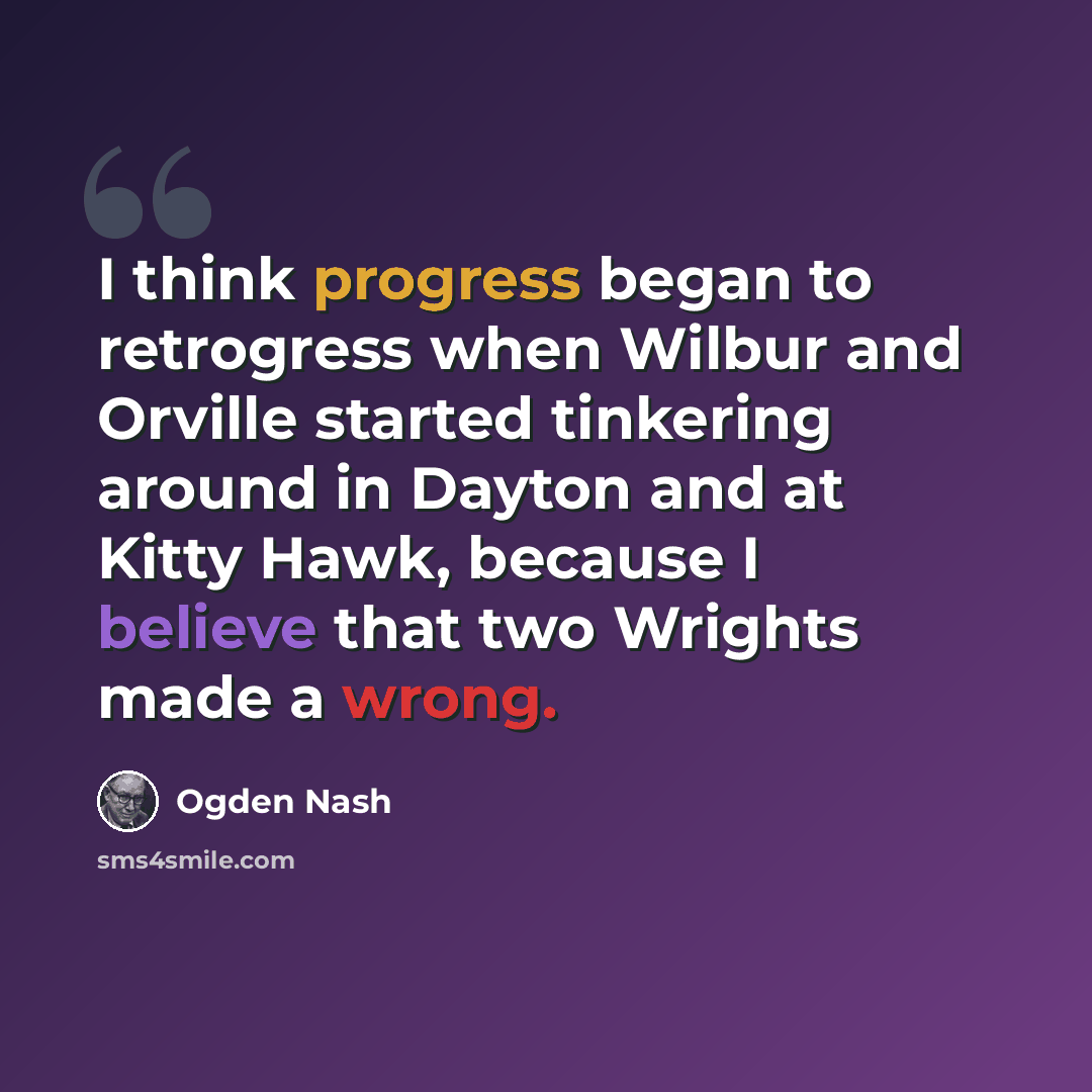 “I think progress began to retrogress when Wilbur and Orville started tinkering around in Dayton and at Kitty Hawk, because I believe that two Wrights made a wrong.” quote by Ogden Nash
