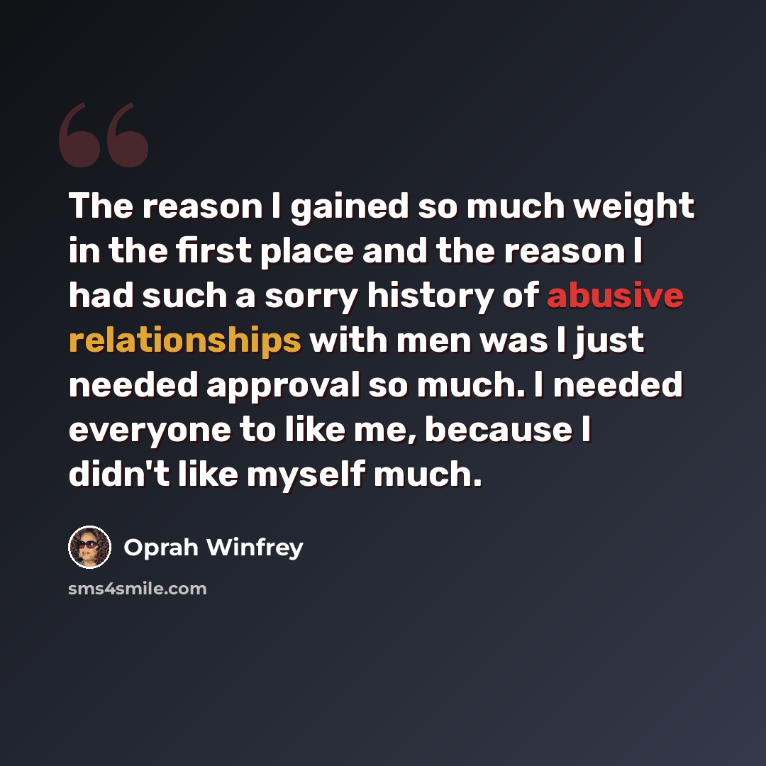 “The reason I gained so much weight in the first place and the reason I had such a sorry history of abusive relationships with men was I just needed approval so much. I needed everyone to like me, because I didn't like myself much.” quote by Oprah Winfrey