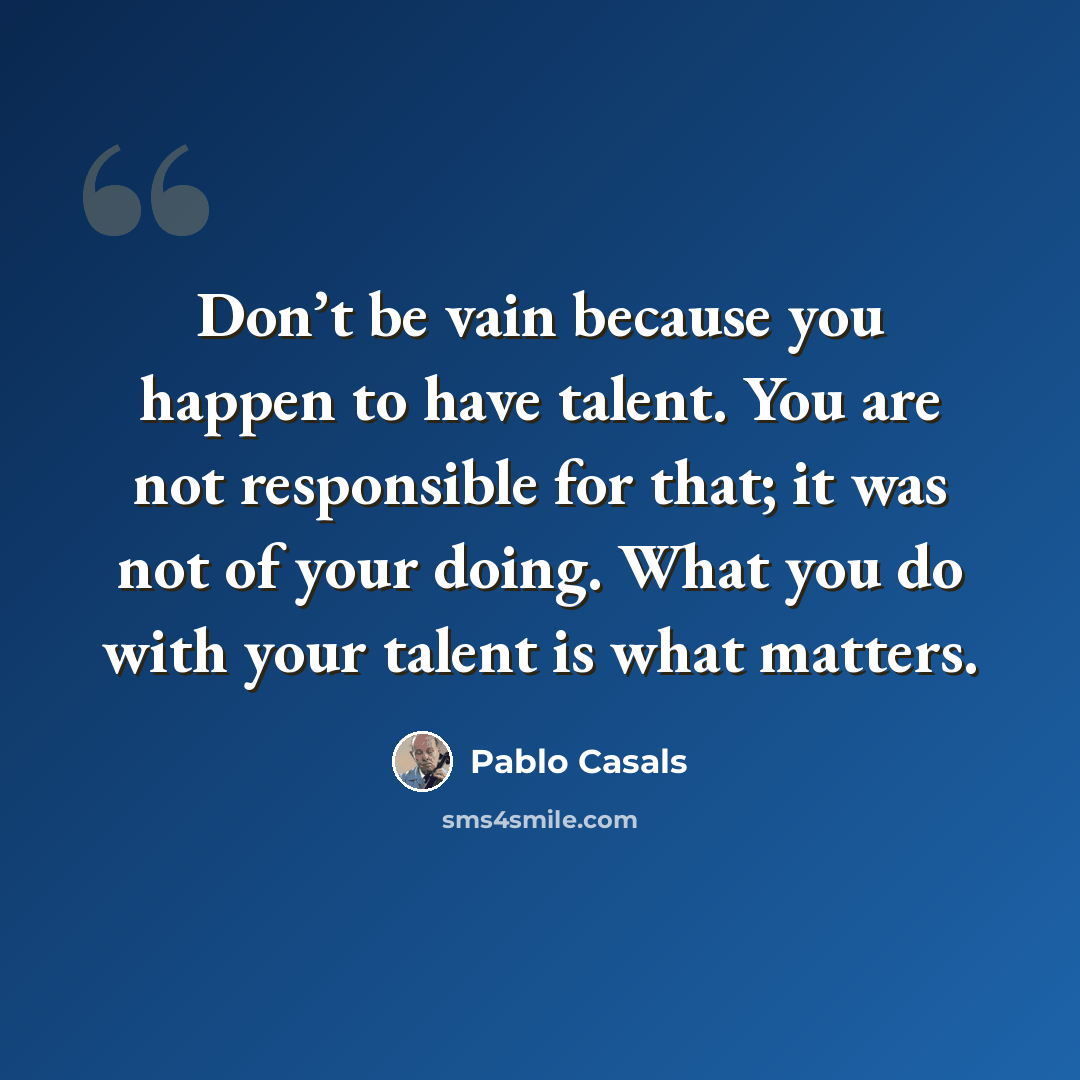 “Don’t be vain because you happen to have talent. You are not responsible for that; it was not of your doing. What you do with your talent is what matters.” quote by Pablo Casals
