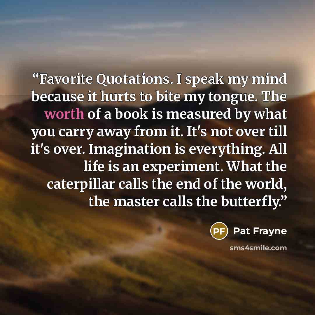 “Favorite Quotations. I speak my mind because it hurts to bite my tongue. The worth of a book is measured by what you carry away from it. It's not over till it's over. Imagination is everything. All life is an experiment. What the caterpillar calls the end of the world, the master calls the…” quote by Pat Frayne