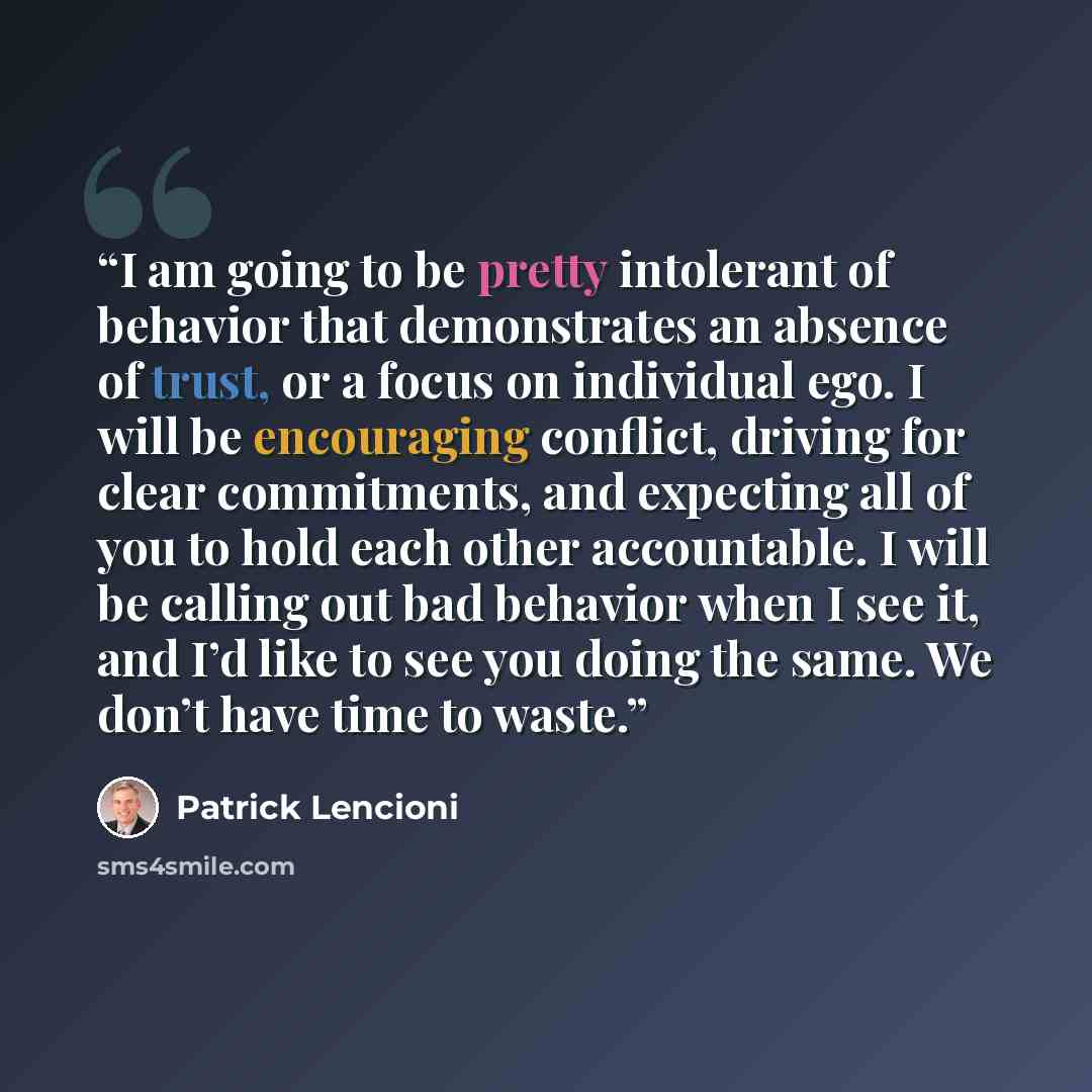 “I am going to be pretty intolerant of behavior that demonstrates an absence of trust, or a focus on individual ego. I will be encouraging conflict, driving for clear commitments, and expecting all of you to hold each other accountable. I will be calling out bad behavior when I see it, and I’d like…” quote by Patrick Lencioni