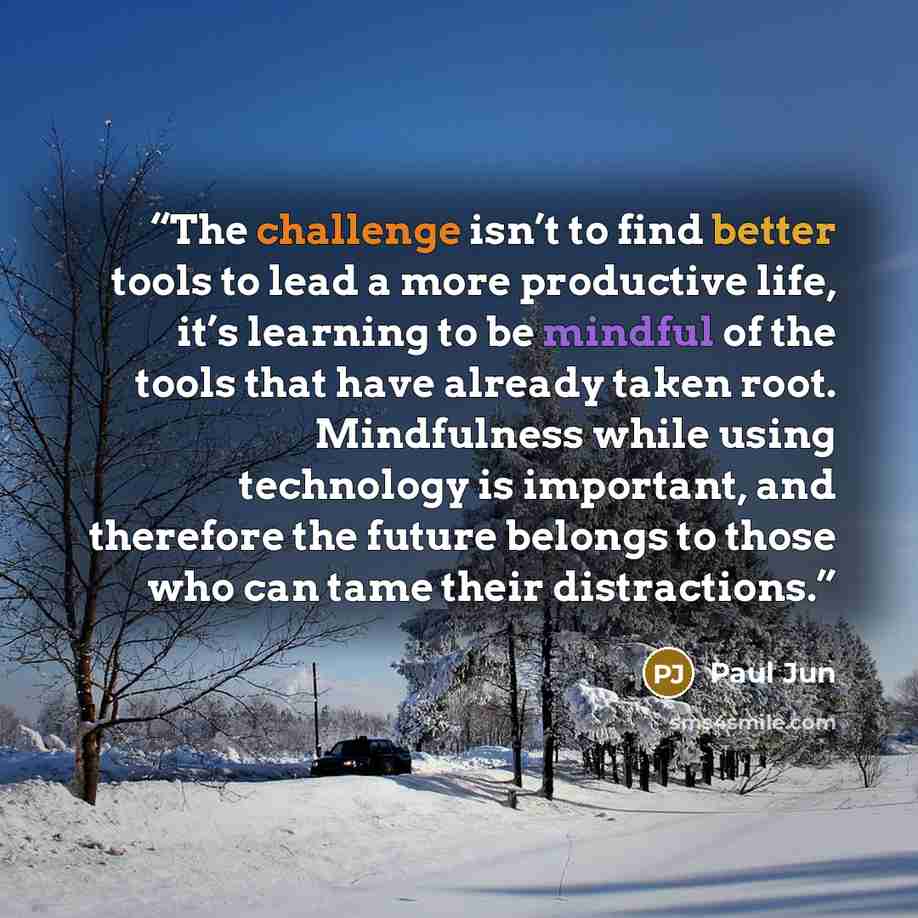 “The challenge isn’t to find better tools to lead a more productive life, it’s learning to be mindful of the tools that have already taken root. Mindfulness while using technology is important, and therefore the future belongs to those who can tame their distractions.” quote by Paul Jun