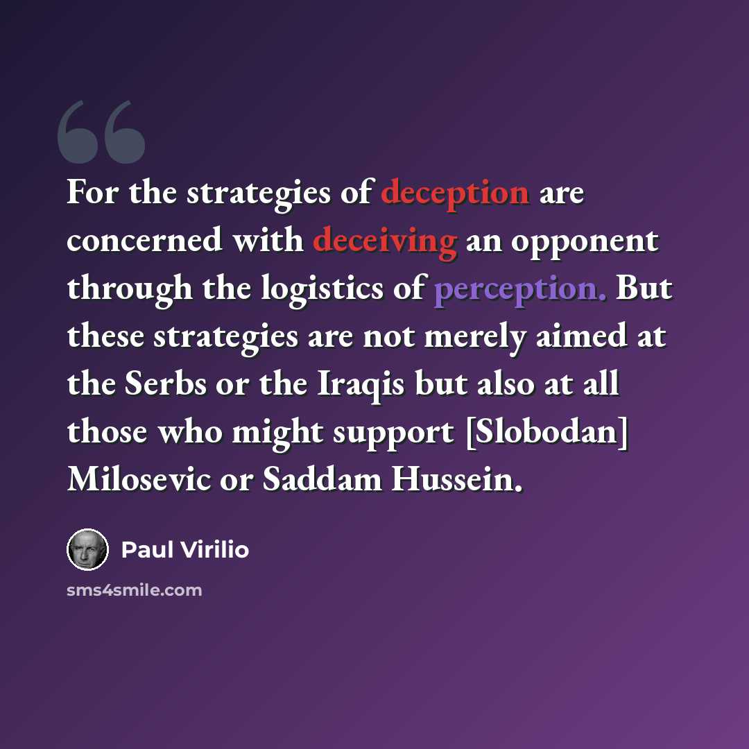 “For the strategies of deception are concerned with deceiving an opponent through the logistics of perception. But these strategies are not merely aimed at the Serbs or the Iraqis but also at all those who might support [Slobodan] Milosevic or Saddam Hussein.” quote by Paul Virilio
