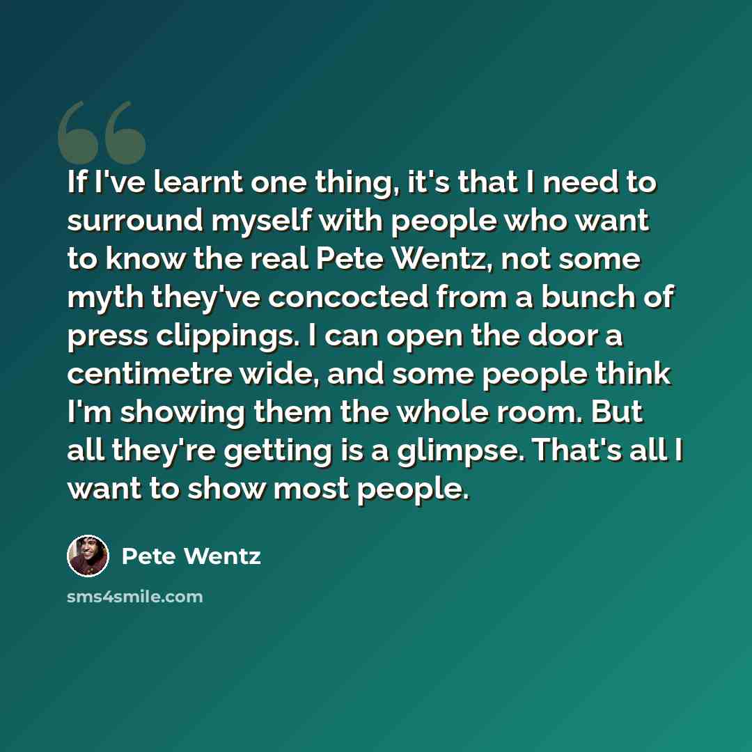 “If I've learnt one thing, it's that I need to surround myself with people who want to know the real Pete Wentz, not some myth they've concocted from a bunch of press clippings. I can open the door a centimetre wide, and some people think I'm showing them the whole room. But all they're getting is…” quote by Pete Wentz