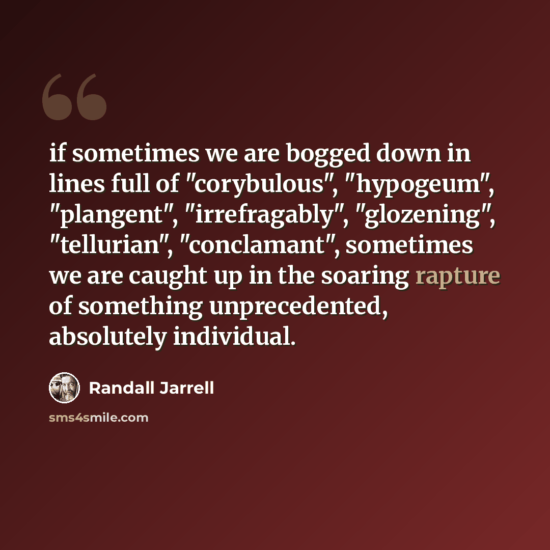 “if sometimes we are bogged down in lines full of "corybulous", "hypogeum", "plangent", "irrefragably", "glozening", "tellurian", "conclamant", sometimes we are caught up in the soaring rapture of something unprecedented, absolutely individual.” quote by Randall Jarrell