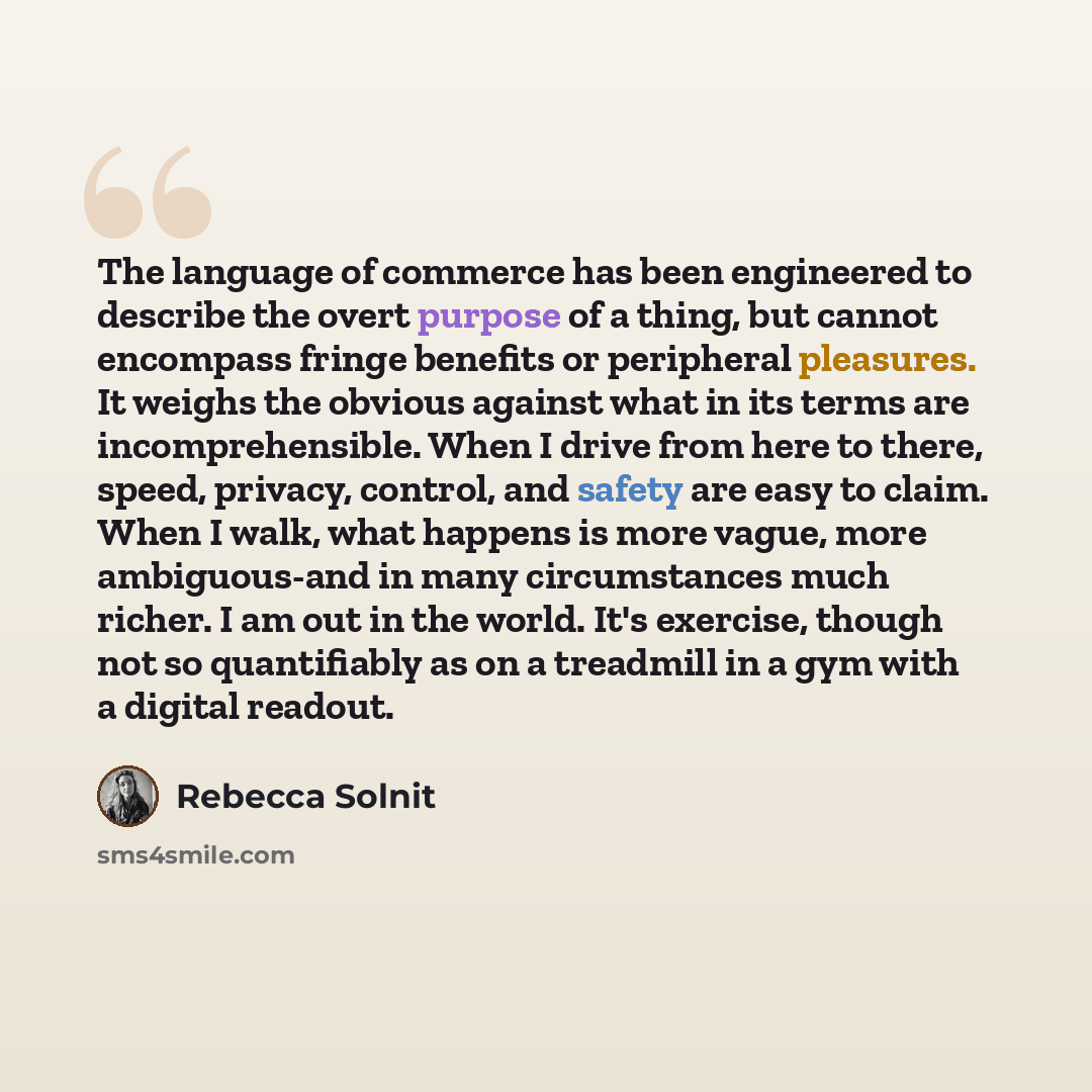 “The language of commerce has been engineered to describe the overt purpose of a thing, but cannot encompass fringe benefits or peripheral pleasures. It weighs the obvious against what in its terms are incomprehensible. When I drive from here to there, speed, privacy, control, and safety are easy…” quote by Rebecca Solnit
