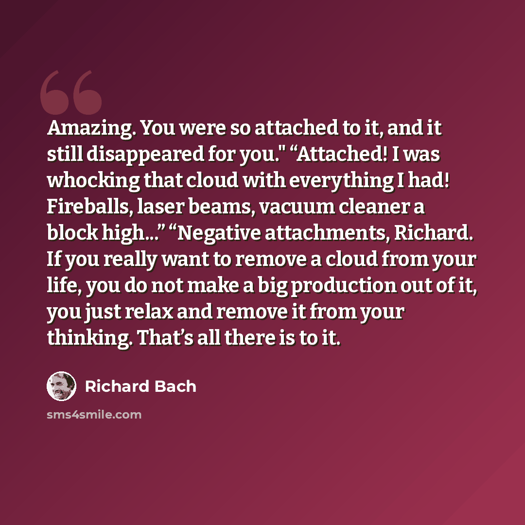 “Amazing. You were so attached to it, and it still disappeared for you." “Attached! I was whocking that cloud with everything I had! Fireballs, laser beams, vacuum cleaner a block high...” “Negative attachments, Richard. If you really want to remove a cloud from your life, you do not make a big…” quote by Richard Bach