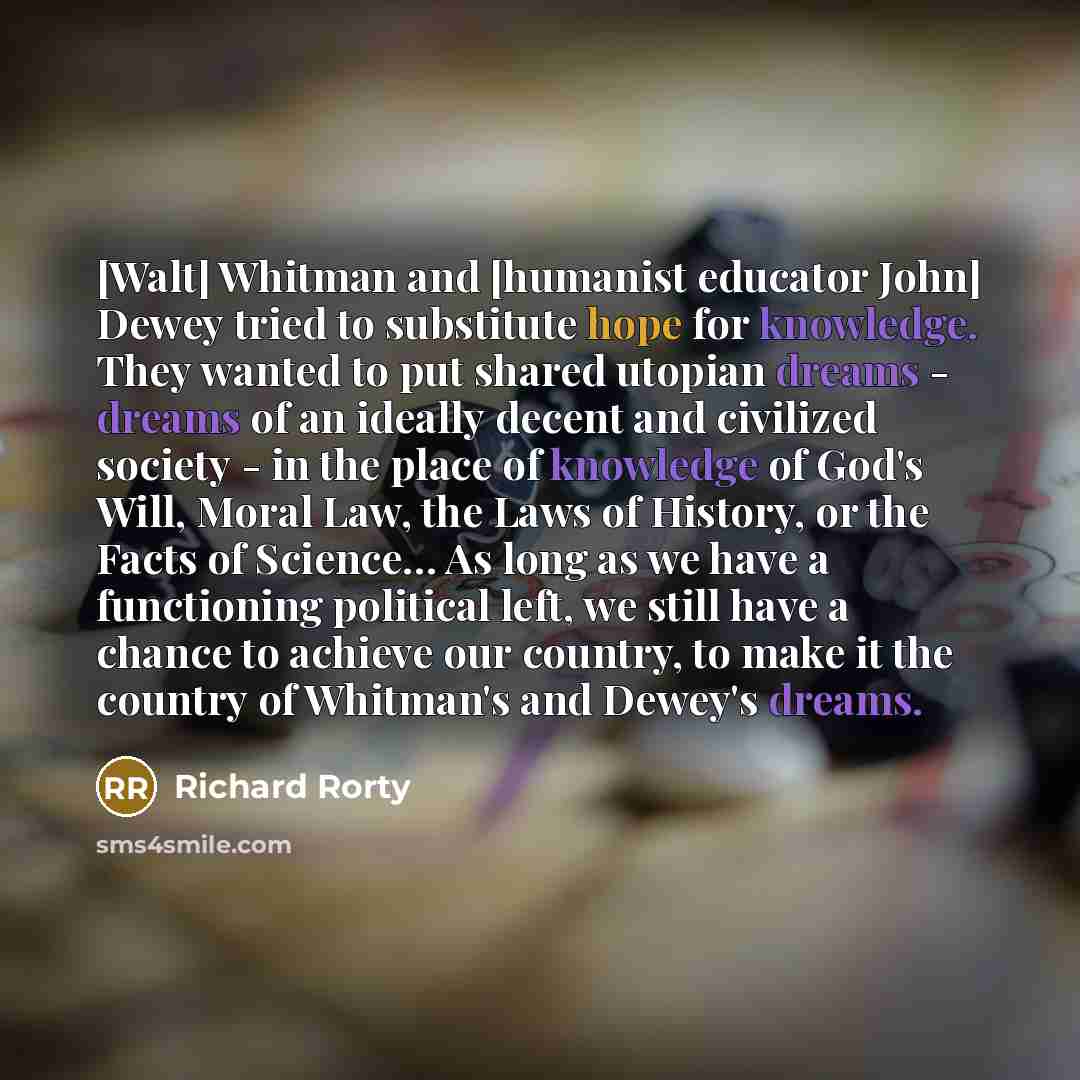 “[Walt] Whitman and [humanist educator John] Dewey tried to substitute hope for knowledge. They wanted to put shared utopian dreams - dreams of an ideally decent and civilized society - in the place of knowledge of God's Will, Moral Law, the Laws of History, or the Facts of Science… As long as we…” quote by Richard Rorty
