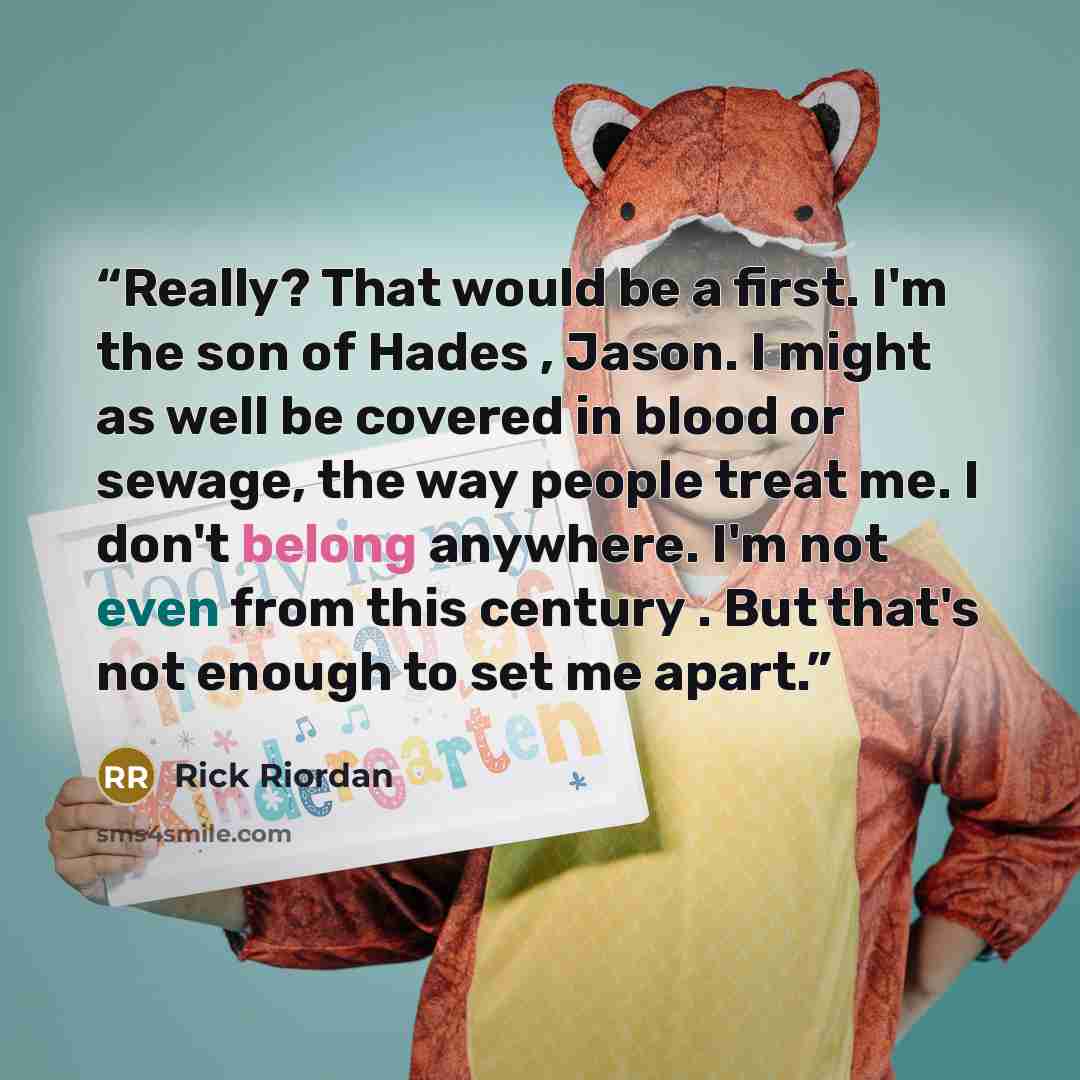 “Really? That would be a first. I'm the son of Hades , Jason. I might as well be covered in blood or sewage, the way people treat me. I don't belong anywhere. I'm not even from this century . But that's not enough to set me apart.” quote by Rick Riordan