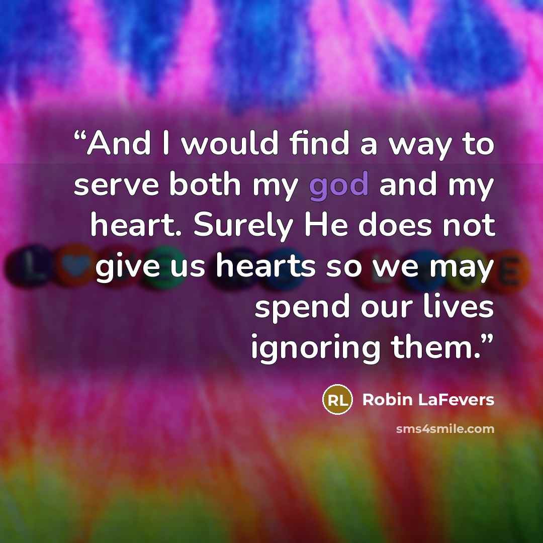 “And I would find a way to serve both my god and my heart. Surely He does not give us hearts so we may spend our lives ignoring them.” quote by Robin LaFevers