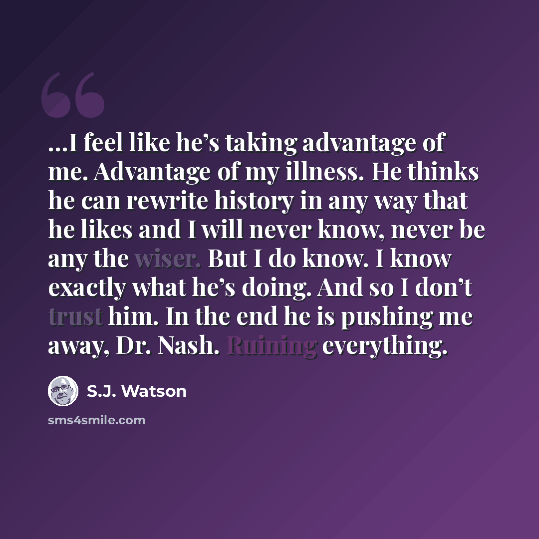 “…I feel like he’s taking advantage of me. Advantage of my illness. He thinks he can rewrite history in any way that he likes and I will never know, never be any the wiser. But I do know. I know exactly what he’s doing. And so I don’t trust him. In the end he is pushing me away, Dr. Nash. Ruining…” quote by S.J. Watson