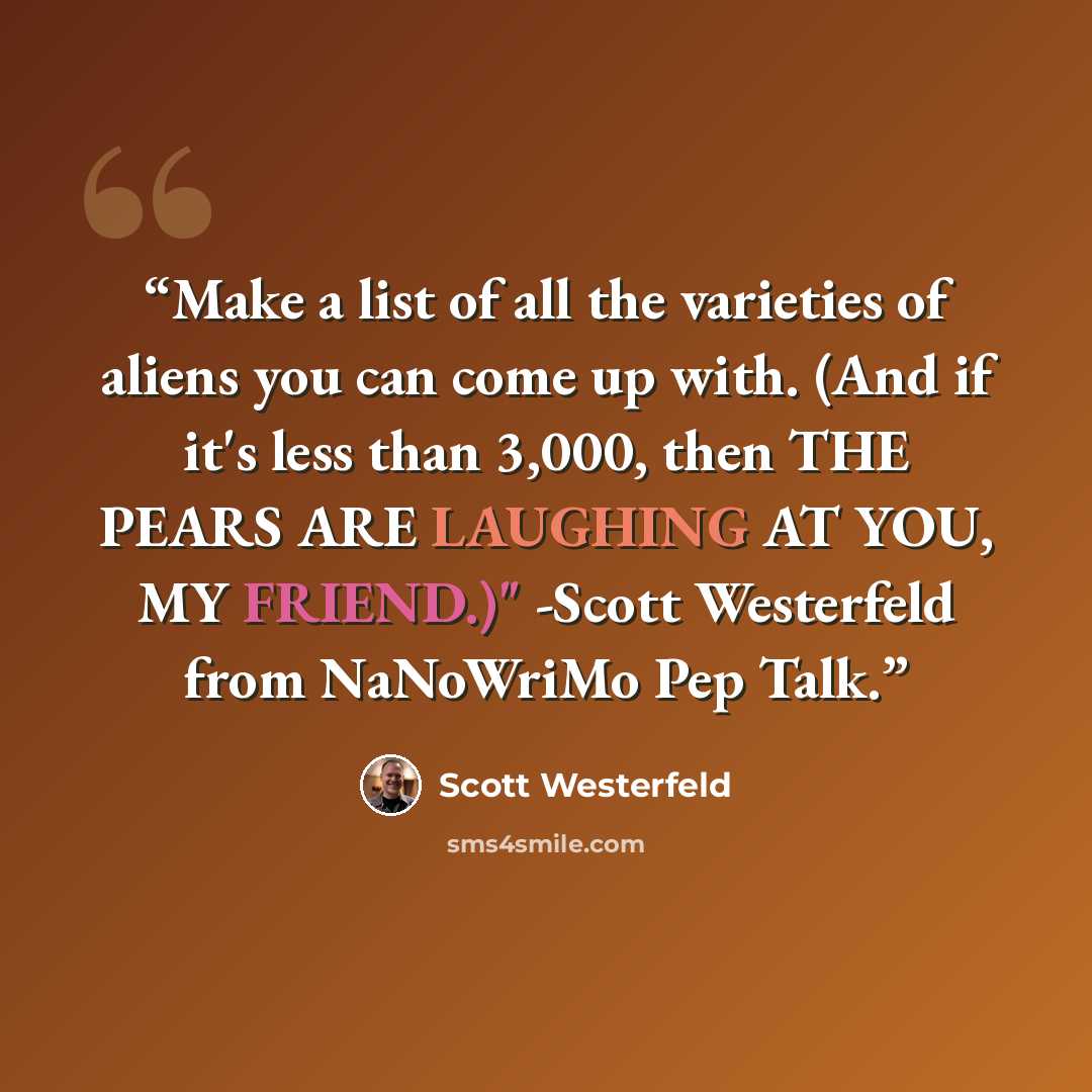 “Make a list of all the varieties of aliens you can come up with. (And if it's less than 3,000, then THE PEARS ARE LAUGHING AT YOU, MY FRIEND.)" -Scott Westerfeld from NaNoWriMo Pep Talk.” quote by Scott Westerfeld