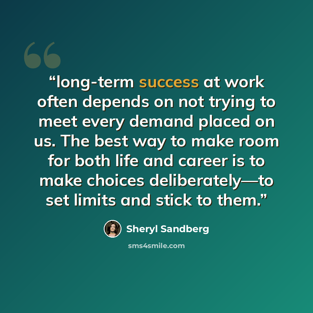 “long-term success at work often depends on not trying to meet every demand placed on us. The best way to make room for both life and career is to make choices deliberately—to set limits and stick to them.” quote by Sheryl Sandberg
