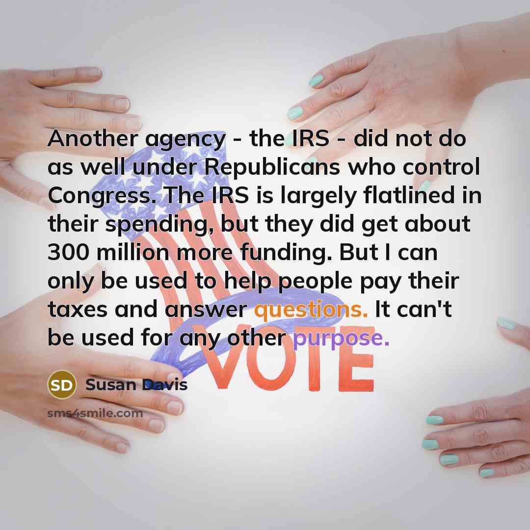 “Another agency - the IRS - did not do as well under Republicans who control Congress. The IRS is largely flatlined in their spending, but they did get about 300 million more funding. But I can only be used to help people pay their taxes and answer questions. It can't be used for any other purpose.” quote by Susan Davis
