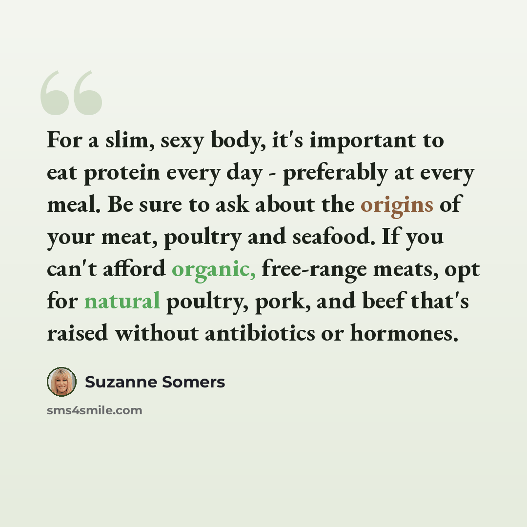 “For a slim, sexy body, it's important to eat protein every day - preferably at every meal. Be sure to ask about the origins of your meat, poultry and seafood. If you can't afford organic, free-range meats, opt for natural poultry, pork, and beef that's raised without antibiotics or hormones.” quote by Suzanne Somers
