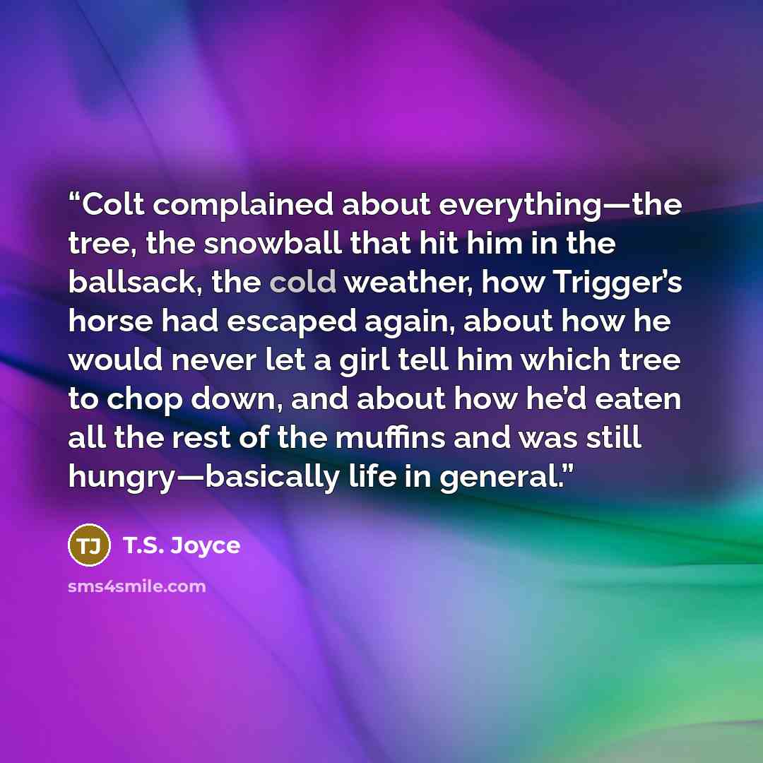 “Colt complained about everything—the tree, the snowball that hit him in the ballsack, the cold weather, how Trigger’s horse had escaped again, about how he would never let a girl tell him which tree to chop down, and about how he’d eaten all the rest of the muffins and was still hungry—basically…” quote by T.S. Joyce