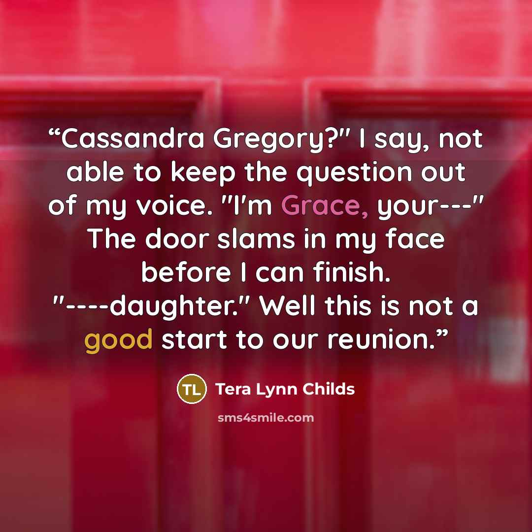 “Cassandra Gregory?" I say, not able to keep the question out of my voice. "I'm Grace, your---" The door slams in my face before I can finish. "----daughter." Well this is not a good start to our reunion.” quote by Tera Lynn Childs
