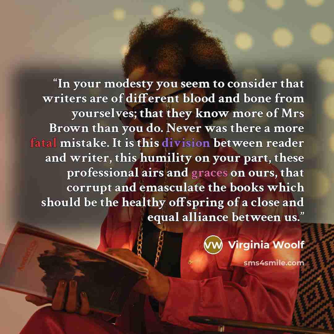 “In your modesty you seem to consider that writers are of different blood and bone from yourselves; that they know more of Mrs Brown than you do. Never was there a more fatal mistake. It is this division between reader and writer, this humility on your part, these professional airs and graces on…” quote by Virginia Woolf