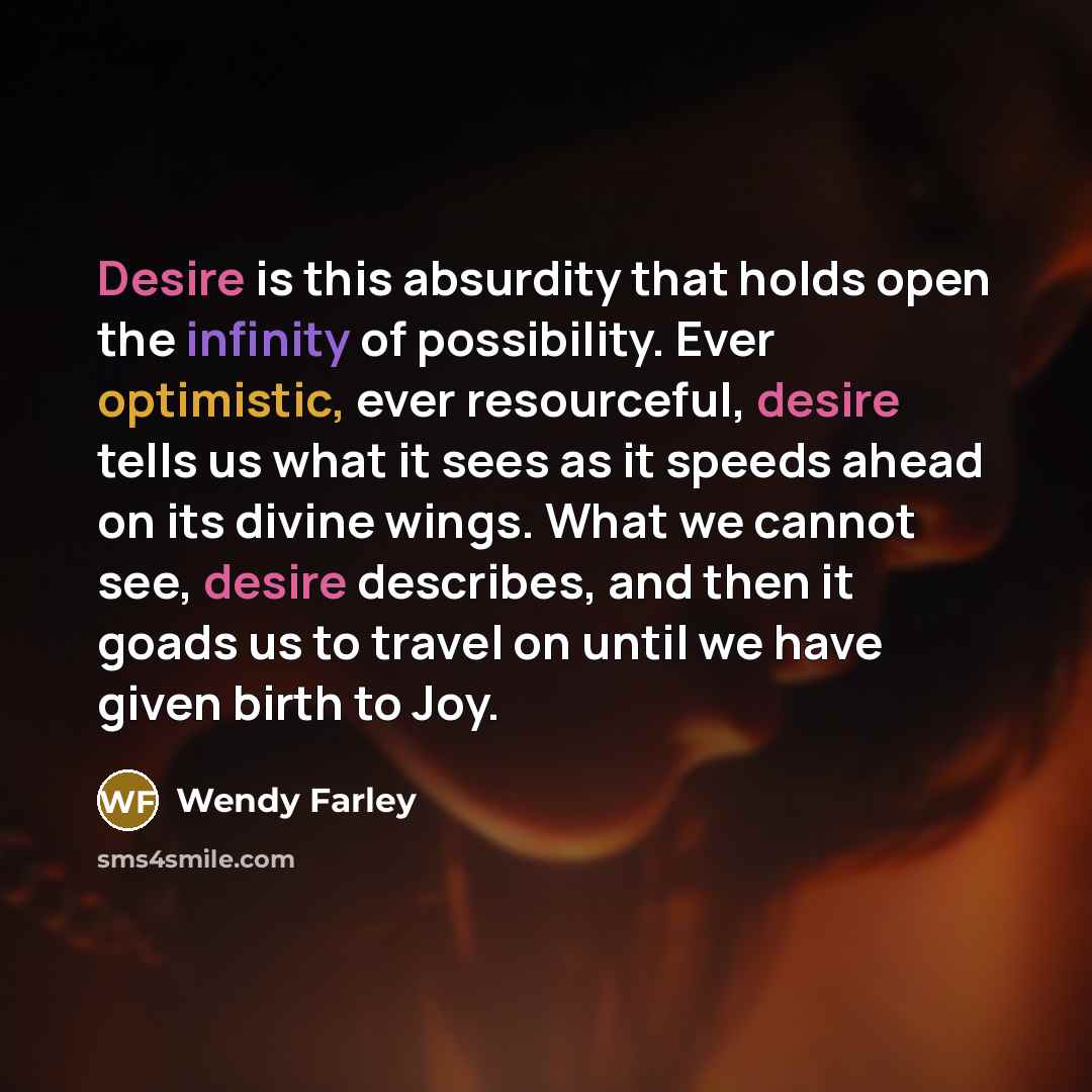“Desire is this absurdity that holds open the infinity of possibility. Ever optimistic, ever resourceful, desire tells us what it sees as it speeds ahead on its divine wings. What we cannot see, desire describes, and then it goads us to travel on until we have given birth to Joy.” quote by Wendy Farley
