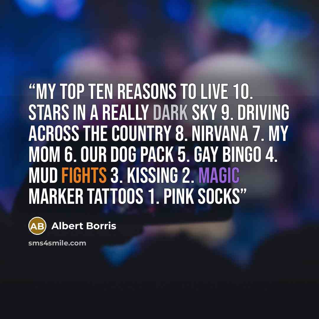 “My Top Ten Reasons To Live 10. Stars in a really dark sky 9. Driving across the country 8. Nirvana 7. My mom 6. Our dog pack 5. Gay bingo 4. Mud fights 3. Kissing 2. Magic marker tattoos 1. Pink socks” quote by Albert Borris
