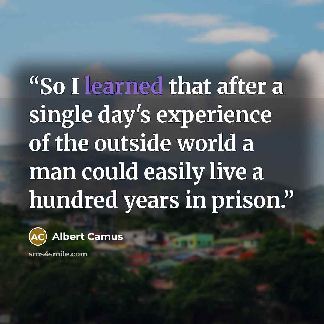 “So I learned that after a single day's experience of the outside world a man could easily live a hundred years in prison.” quote by Albert Camus