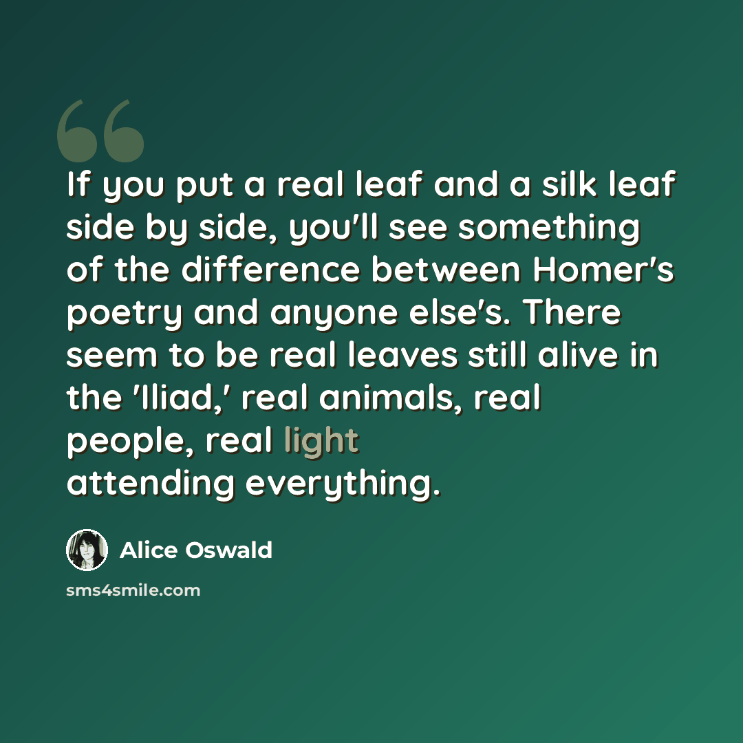 “If you put a real leaf and a silk leaf side by side, you'll see something of the difference between Homer's poetry and anyone else's. There seem to be real leaves still alive in the 'Iliad,' real animals, real people, real light attending everything.” quote by Alice Oswald