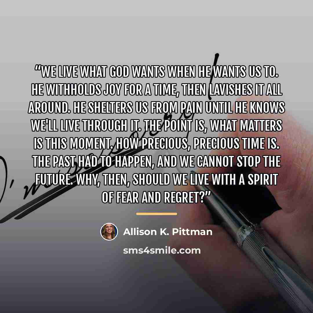 “We live what God wants when He wants us to. He withholds joy for a time, then lavishes it all around. He shelters us from pain until He knows we'll live through it. The point is, what matters is this moment. How precious, precious time is. The past had to happen, and we cannot stop the future…” quote by Allison K. Pittman